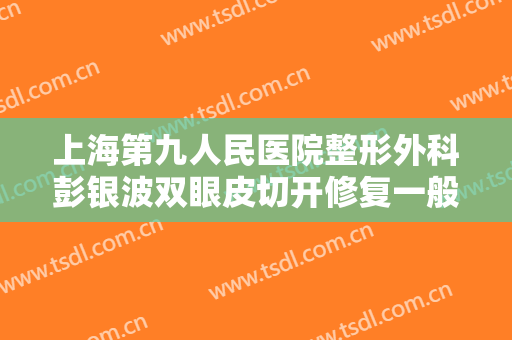 上海第九人民医院整形外科彭银波双眼皮切开修复一般价位是多少钱?需要多久恢复?