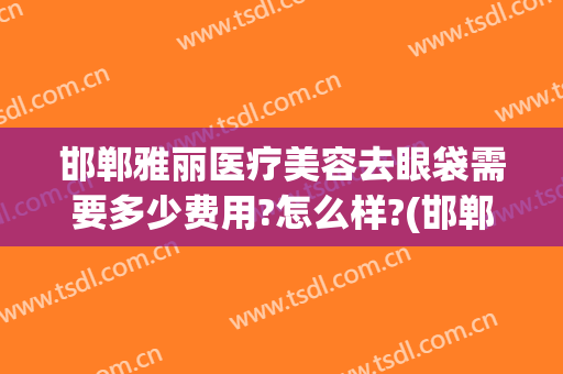 邯郸雅丽医疗美容去眼袋需要多少费用?怎么样?(邯郸雅丽医疗美容门诊部)