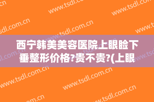 西宁韩美美容医院上眼睑下垂整形价格?贵不贵?(上眼睑下垂整形哪家好)