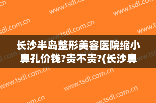 长沙半岛整形美容医院缩小鼻孔价钱?贵不贵?(长沙鼻子整形医院)