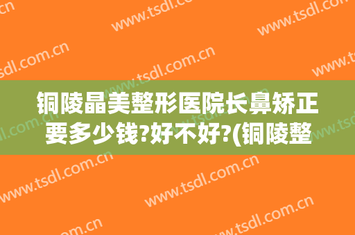 铜陵晶美整形医院长鼻矫正要多少钱?好不好?(铜陵整形美容)