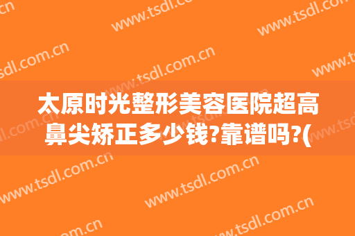 太原时光整形美容医院超高鼻尖矫正多少钱?靠谱吗?(太原隆鼻整形多少钱)