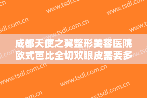 成都天使之翼整形美容医院欧式芭比全切双眼皮需要多少费用?多长时间恢复?