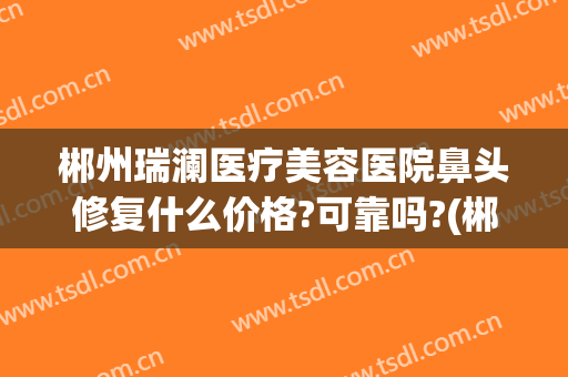 郴州瑞澜医疗美容医院鼻头修复什么价格?可靠吗?(郴州瑞澜整形医院电话)