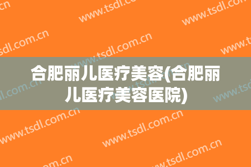 合肥丽儿医疗美容(合肥丽儿医疗美容医院)