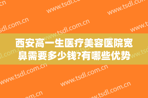 西安高一生医疗美容医院宽鼻需要多少钱?有哪些优势?(西安做个鼻子整形要多少钱)