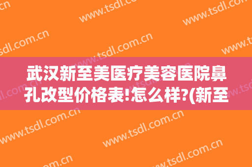 武汉新至美医疗美容医院鼻孔改型价格表!怎么样?(新至美医疗整形医院)