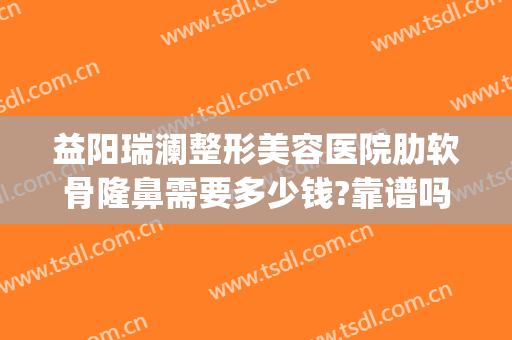 益阳瑞澜整形美容医院肋软骨隆鼻需要多少钱?靠谱吗?(肋骨隆鼻多少钱)