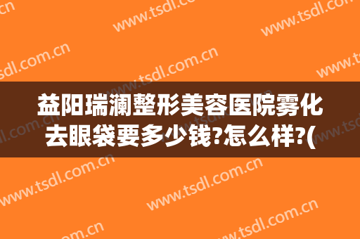 益阳瑞澜整形美容医院雾化去眼袋要多少钱?怎么样?(益阳瑞澜整形美容医院雾化去眼袋要多少钱?怎么样预约)