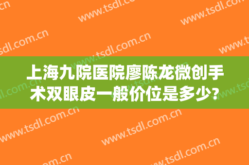 上海九院医院廖陈龙微创手术双眼皮一般价位是多少?好不好?(上海九院陈刚双眼皮案例)