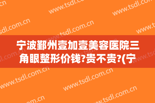 宁波鄞州壹加壹美容医院三角眼整形价钱?贵不贵?(宁波壹加医疗美容医院图片)