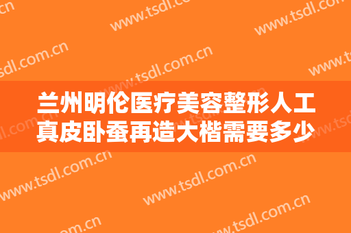 兰州明伦医疗美容整形人工真皮卧蚕再造大楷需要多少费用?需要多久恢复?