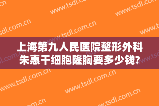 上海第九人民医院整形外科朱惠干细胞隆胸要多少钱?可靠吗?
