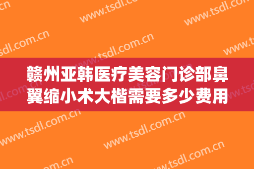 赣州亚韩医疗美容门诊部鼻翼缩小术大楷需要多少费用?靠谱吗?(赣州亚韩美容医院评论)