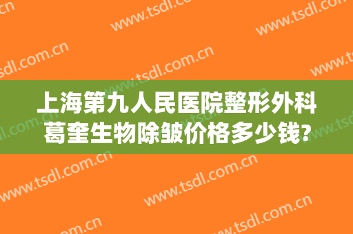 上海第九人民医院整形外科葛奎生物除皱价格多少钱?贵不贵?(上海九院除皱好的专家)