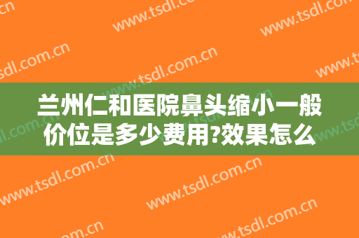 兰州仁和医院鼻头缩小一般价位是多少费用?效果怎么样?