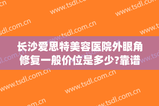 长沙爱思特美容医院外眼角修复一般价位是多少?靠谱吗?(爱思特美容医院好不好)