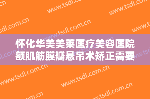 怀化华美美莱医疗美容医院额肌筋膜瓣悬吊术矫正需要多少钱?需要多久恢复?