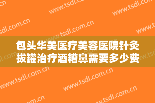 包头华美医疗美容医院针灸拔罐治疗酒糟鼻需要多少费用?多长时间恢复?