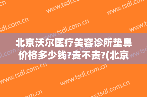 北京沃尔医疗美容诊所垫鼻价格多少钱?贵不贵?(北京沃尔做鼻子价格表)