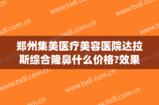 郑州集美医疗美容医院达拉斯综合隆鼻什么价格?效果怎么样?(郑州集美整形医院是几类医院)