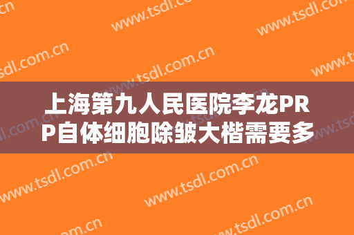 上海第九人民医院李龙PRP自体细胞除皱大楷需要多少钱?多长时间恢复?