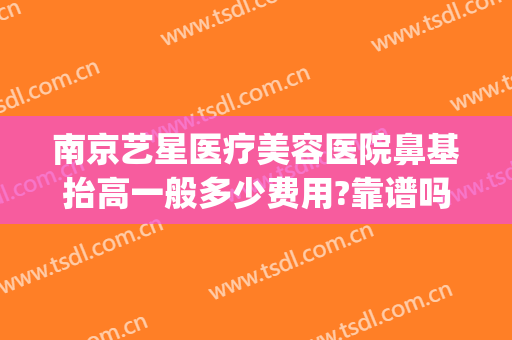 南京艺星医疗美容医院鼻基抬高一般多少费用?靠谱吗?(南京艺星顿兆做鼻子怎么样)