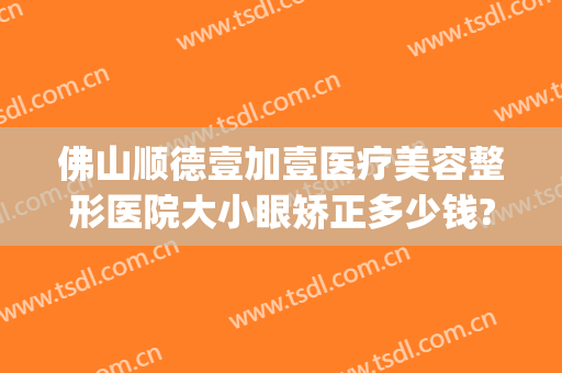 佛山顺德壹加壹医疗美容整形医院大小眼矫正多少钱?怎么样?(顺德壹加医疗美容医院电话)
