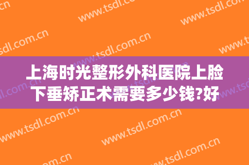 上海时光整形外科医院上脸下垂矫正术需要多少钱?好不好?(上海整形医院工资待遇)