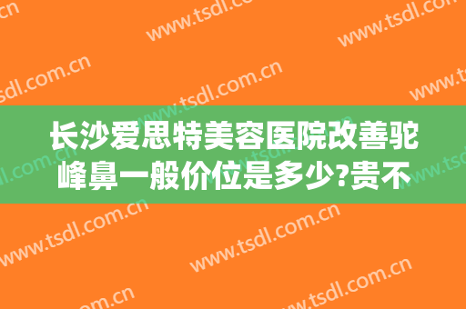 长沙爱思特美容医院改善驼峰鼻一般价位是多少?贵不贵?(长沙市鼻子整形长沙爱思特)