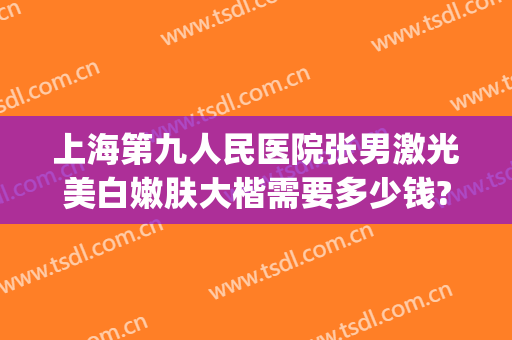 上海第九人民医院张男激光美白嫩肤大楷需要多少钱?效果怎么样?(上海市第九人民医院 激光美容 价目表)