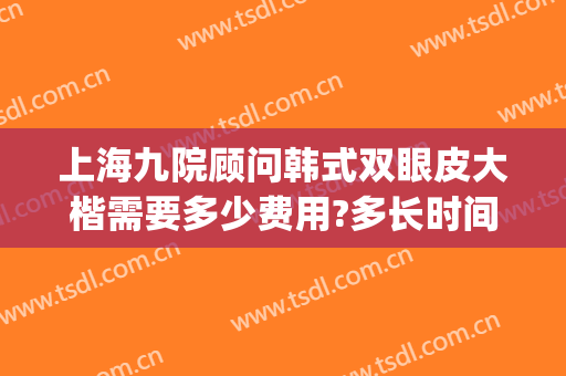 上海九院顾问韩式双眼皮大楷需要多少费用?多长时间恢复?(上海九院双眼皮修复费用多少)