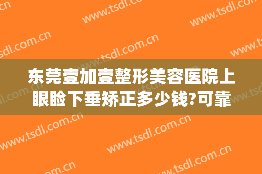 东莞壹加壹整形美容医院上眼睑下垂矫正多少钱?可靠吗?(东莞眼部整形美容医院)