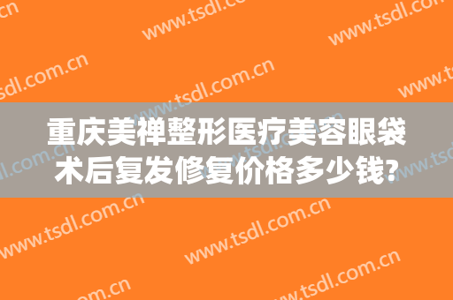 重庆美禅整形医疗美容眼袋术后复发修复价格多少钱?有哪些优势?(重庆割眼袋手术费一般是多少)