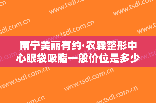 南宁美丽有约·农霖整形中心眼袋吸脂一般价位是多少费用?有哪些优势?