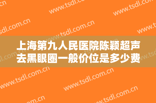 上海第九人民医院陈颖超声去黑眼圈一般价位是多少费用?效果怎么样?