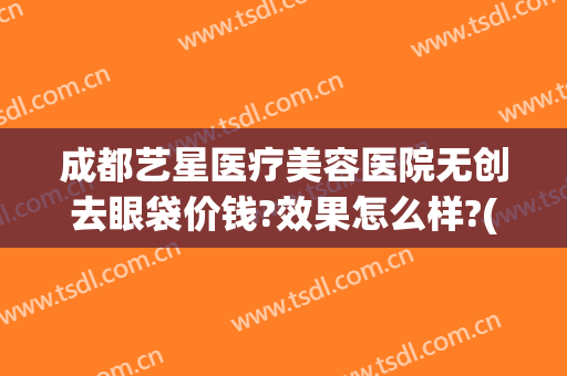 成都艺星医疗美容医院无创去眼袋价钱?效果怎么样?(成都星艺美容整形医院地址)