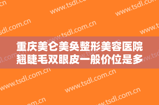 重庆美仑美奂整形美容医院翘睫毛双眼皮一般价位是多少钱?有哪些优势?