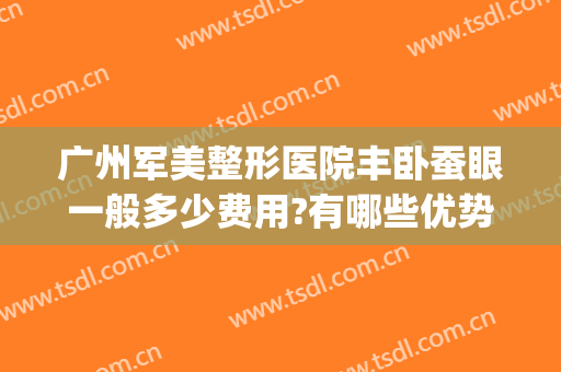 广州军美整形医院丰卧蚕眼一般多少费用?有哪些优势?(广州军美整形医院怎么样?)
