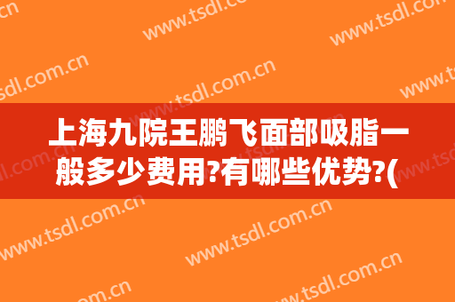 上海九院王鹏飞面部吸脂一般多少费用?有哪些优势?(上海第九人民医院吸脂专家)