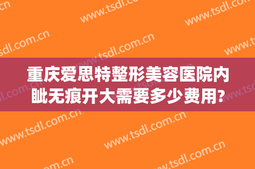 重庆爱思特整形美容医院内眦无痕开大需要多少费用?贵不贵?(重庆爱思特整形怎么样)