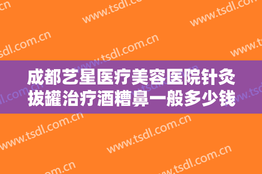 成都艺星医疗美容医院针灸拔罐治疗酒糟鼻一般多少钱?靠谱吗?