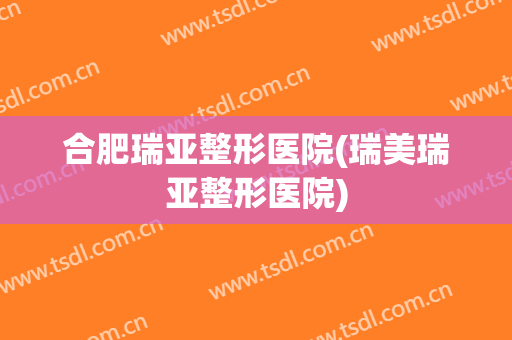 合肥瑞亚整形医院(瑞美瑞亚整形医院)