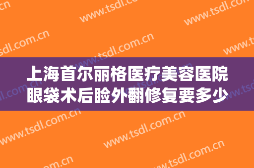 上海首尔丽格医疗美容医院眼袋术后睑外翻修复要多少钱?靠谱吗?(上海割眼袋医院)