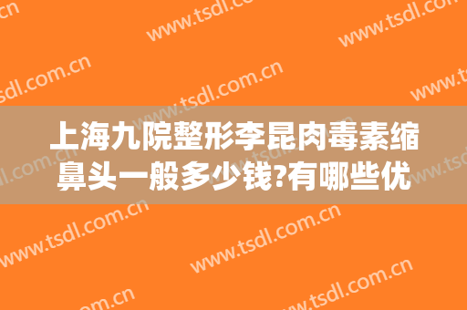 上海九院整形李昆肉毒素缩鼻头一般多少钱?有哪些优势?(九院鼻整形价格)
