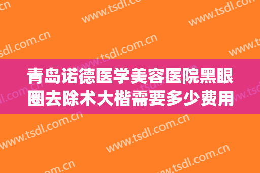 青岛诺德医学美容医院黑眼圈去除术大楷需要多少费用?效果怎么样?(医美能治黑眼圈吗)