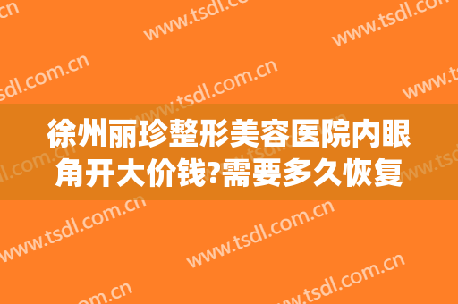 徐州丽珍整形美容医院内眼角开大价钱?需要多久恢复?(徐州丽珍美容医院怎么样)