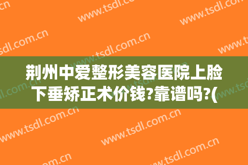 荆州中爱整形美容医院上脸下垂矫正术价钱?靠谱吗?(荆州中爱整形医院医生)