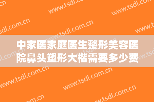 中家医家庭医生整形美容医院鼻头塑形大楷需要多少费用?靠谱吗?(正规医院整鼻子多少钱)