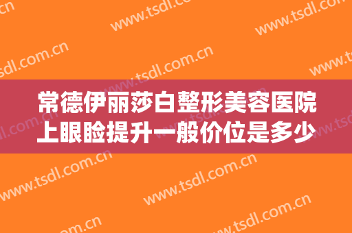 常德伊丽莎白整形美容医院上眼睑提升一般价位是多少钱?可靠吗?(常德伊丽莎白美容整形医院招聘)